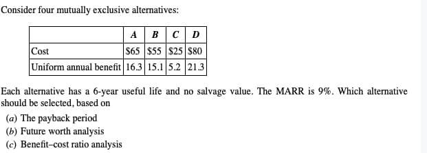 Consider four mutually exclusive alternatives:
ABCD
Cost
$65 $55 $25 $80
Uniform annual benefit 16.3 15.1 5.2 21.3
Each alternative has a 6-year useful life and no salvage value. The MARR is 9%. Which alternative
should be selected, based on
(a) The payback period
(b) Future worth analysis
(c) Benefit-cost ratio analysis