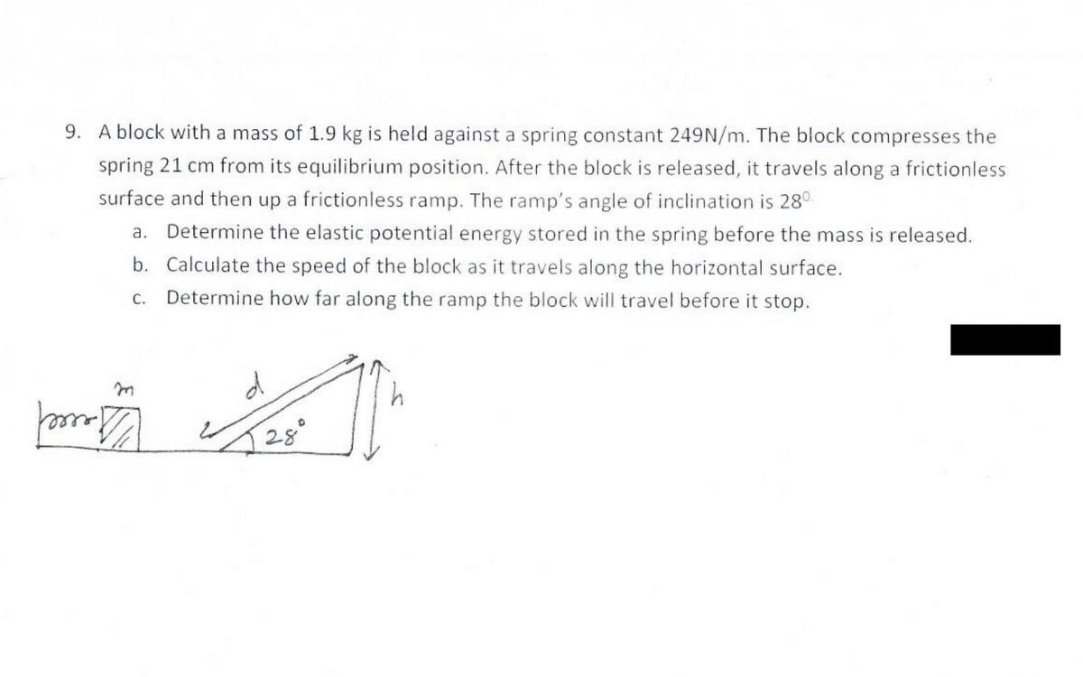 9. A block with a mass of 1.9 kg is held against a spring constant 249N/m. The block compresses the
spring 21 cm from its equilibrium position. After the block is released, it travels along a frictionless
surface and then up a frictionless ramp. The ramp's angle of inclination is 28°
a. Determine the elastic potential energy stored in the spring before the mass is released.
b. Calculate the speed of the block as it travels along the horizontal surface.
Determine how far along the ramp the block will travel before it stop.
28°

