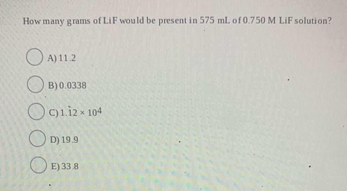 How many grams of LiF would be present in 575 mL of 0.750 M LiF solution?
OA) 11.2
O B) 0.0338
O9iizx 104
D) 19.9
O E) 33.8
