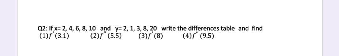 Q2: If x= 2, 4, 6, 8, 10 and y= 2, 1, 3, 8, 20 write the differences table and find
(1)f (3.1)
(2)f" (5.5)
(3)f (8)
(4)f" (9.5)
