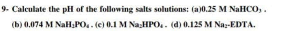 9- Calculate the pH of the following salts solutions: (a)0.25 M NaHCO3.
(b) 0.074 M NaH,PO4. (c) 0.1 M Na HPO,. (d) 0.125 M Naz-EDTA.
