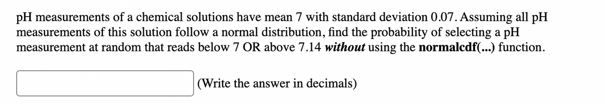 pH measurements of a chemical solutions have mean 7 with standard deviation 0.07. Assuming all pH
measurements of this solution follow a normal distribution, find the probability of selecting a pH
measurement at random that reads below 7 OR above 7.14 without using the normalcdf(...) function.
(Write the answer in decimals)