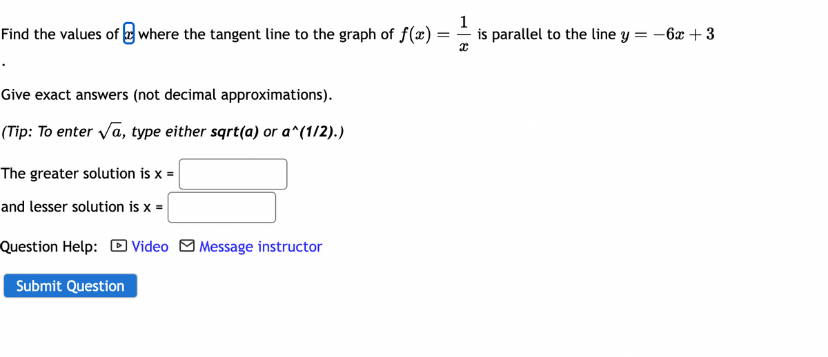 Find the values of where the tangent line to the graph of f(x)
Give exact answers (not decimal approximations).
(Tip: To enter √a, type either sqrt(a) or a^(1/2).)
The greater solution is x =
and lesser solution is x =
Question Help: Video Message instructor
Submit Question
=
1
X
is parallel to the line y
=
-6x + 3