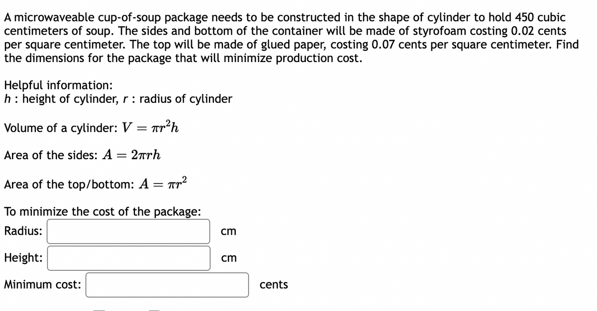 A microwaveable cup-of-soup package needs to be constructed in the shape of cylinder to hold 450 cubic
centimeters of soup. The sides and bottom of the container will be made of styrofoam costing 0.02 cents
per square centimeter. The top will be made of glued paper, costing 0.07 cents per square centimeter. Find
the dimensions for the package that will minimize production cost.
Helpful information:
h: height of cylinder, r: radius of cylinder
Volume of a cylinder: V = Tr²h
Area of the sides: A = 2πrh
Area of the top/bottom: A = T²
To minimize the cost of the package:
Radius:
Height:
Minimum cost:
cm
cm
cents