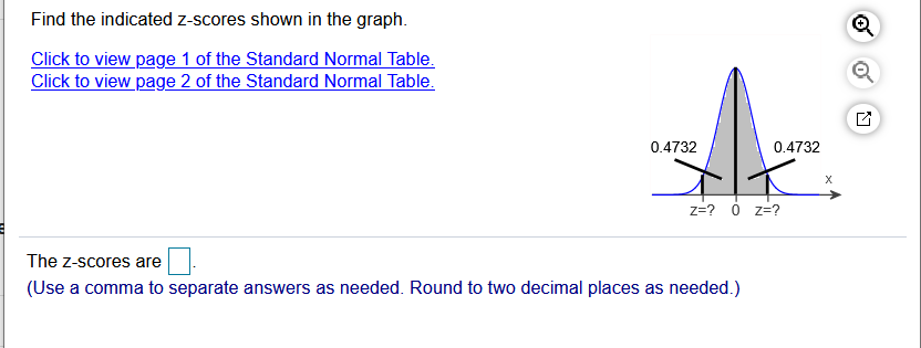Find the indicated z-scores shown in the graph.
Click to view page 1 of the Standard Normal Table.
Click to view page 2 of the Standard Normal Table.
0.4732
0.4732
z=? ó z=?
The z-scores are
(Use a comma to separate answers as needed. Round to two decimal places as needed.)
