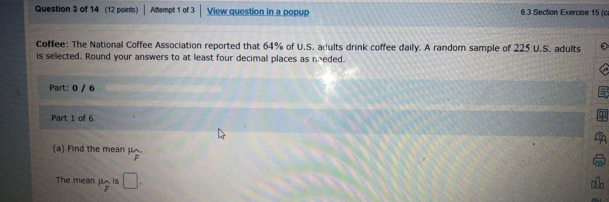 Question 3 of 14 (12 points) Attempt 1 of 3 View question in a popup
6.3 Section Exercise 15 (ca
Coffee: The National Coffee Association reported that 64% of U.S. adults drink coffee daily. A random sample of 225 U.S. adults
is selected. Round your answers to at least four decimal places as needed.
Part: 0/ 6
民
Part 1 of 6
(a) Find the mean A.
The mean lln is
ola
