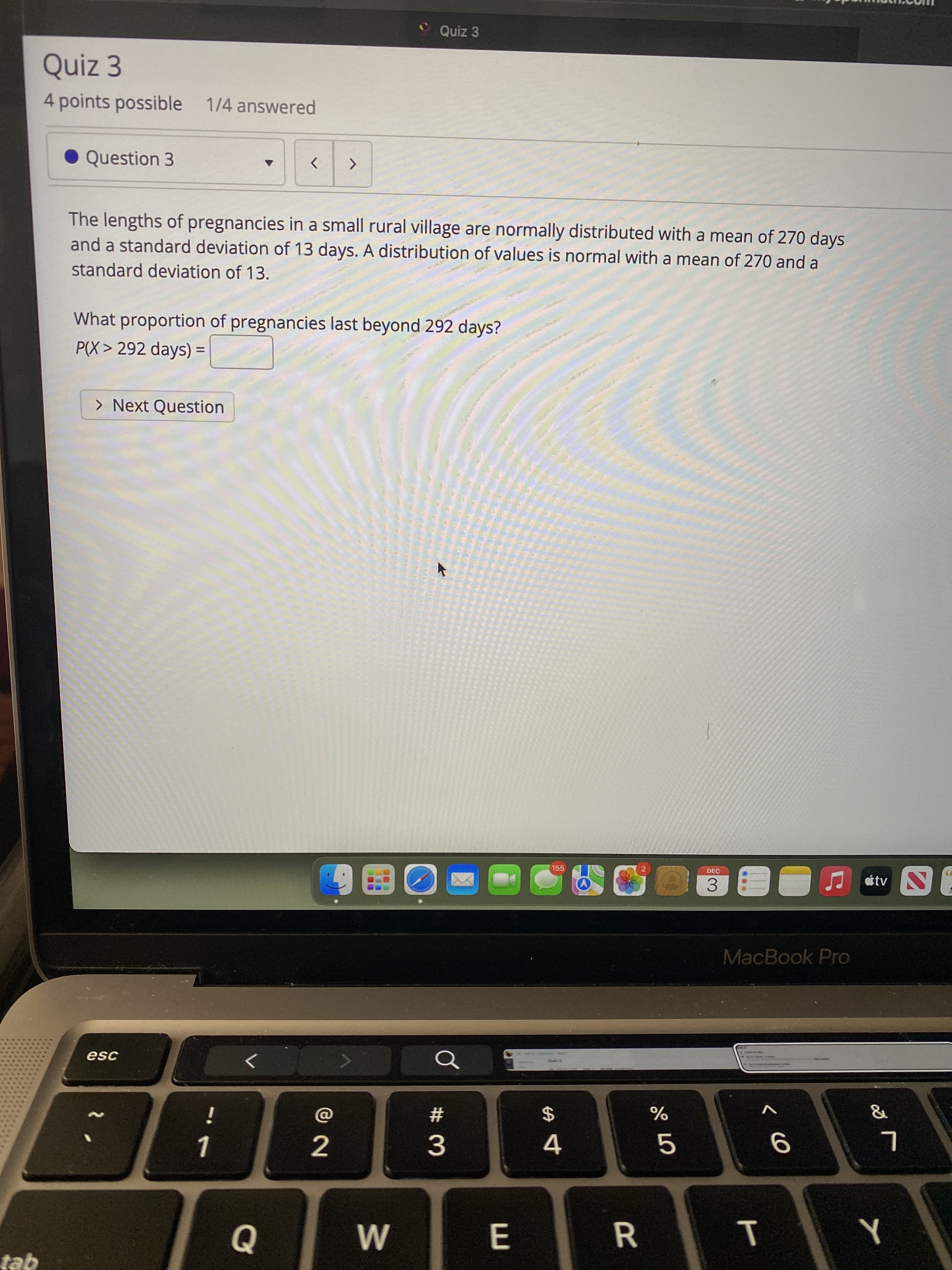 T
..
Quiz 3
Quiz 3
4points possible 1/4 answered
Question 3
>
The lengths of pregnancies in a small rural village are normally distributed with a mean of 270 days
and a standard deviation of 13 days. A distribution of values is normal with a mean of 270 and a
standard deviation of 13.
What proportion of pregnancies last beyond 292 days?
P(X > 292 days) =
> Next Question
155
21
DEC
tv
3.
MacBook Pro
esc
2$
%
#3
4.
E
tab
