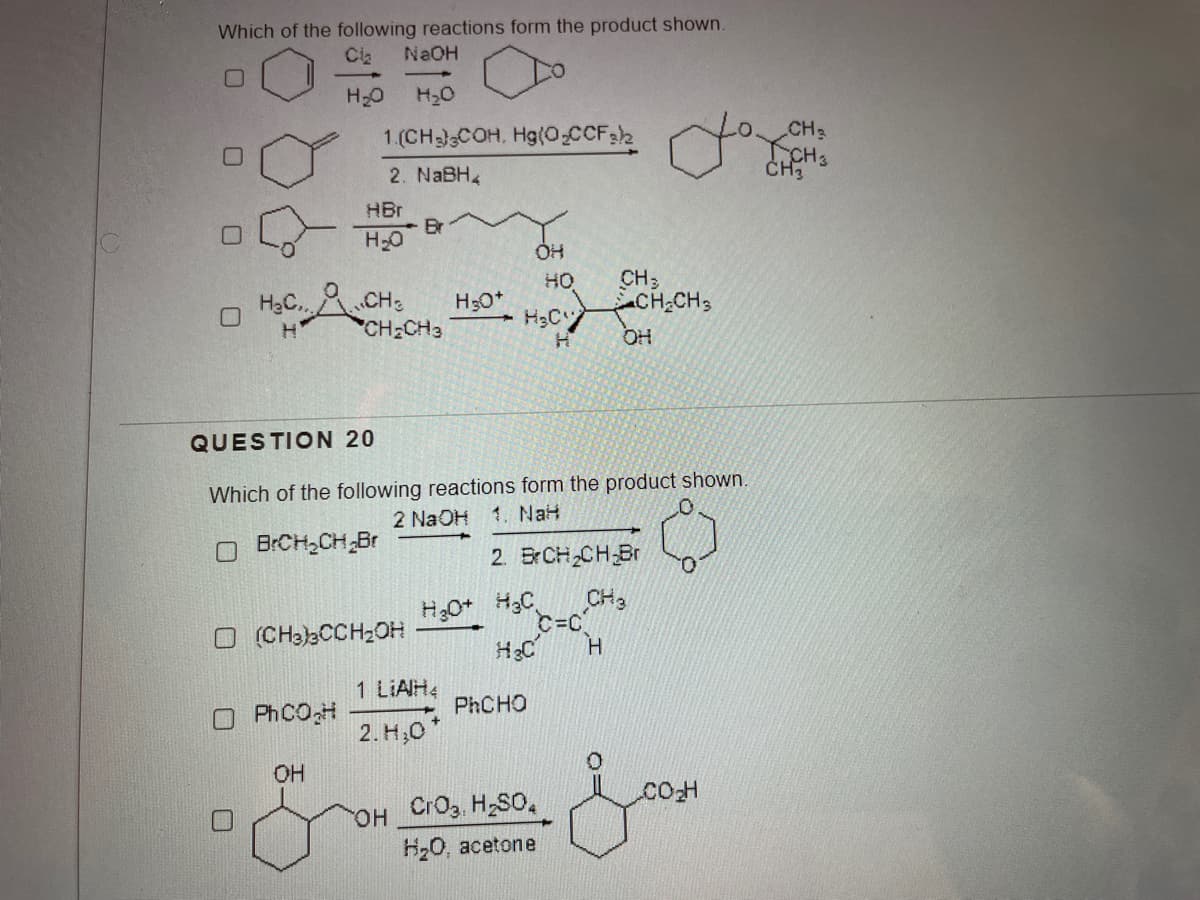 Which of the following reactions form the product shown.
NaOH
Cla
H20
H20
CH3
KCHS
ČH3
1.(CHCOH, Hg(O.CCF2
2. NABH4
HBr
Br
H20
CH3
CH CH3
HO
HạC.CH:
CH2CH3
OH
QUESTION 20
Which of the following reactions form the product shown.
2 NaOH
1. NaH
O BRCH,CH Br
2. BrCH2CH Br
H;0+ H3C
CH3
C=C
O (CHa)3CCH2OH
H.
1 LIAH4
PHCHO
PHCOH
2. H,0"
OH
Cro3, H,S0,
он
H20, acetone
