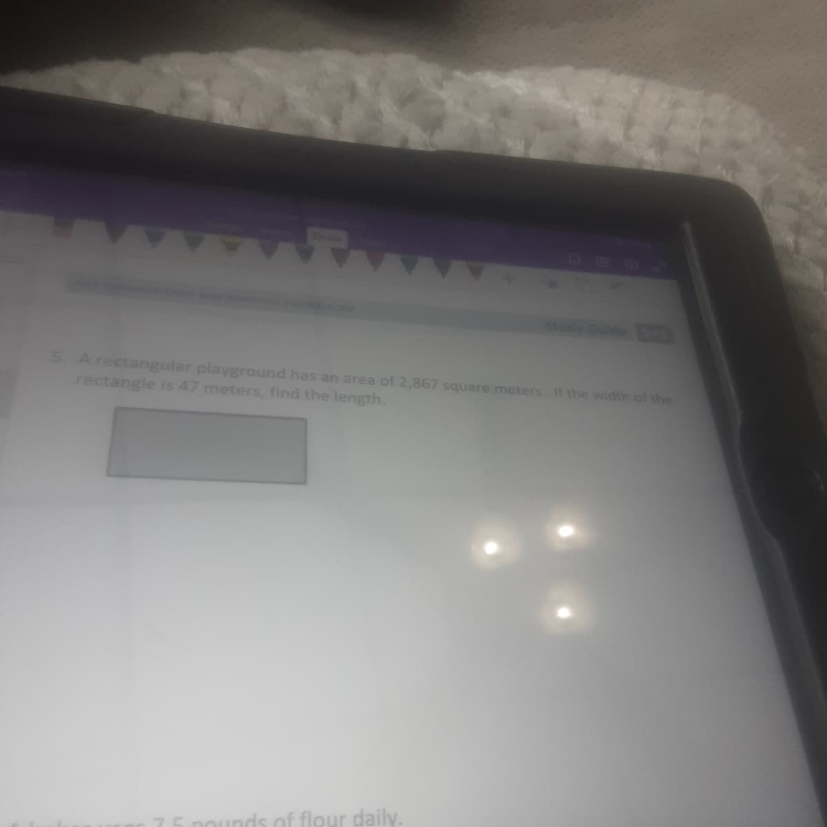 5. Arectangular playground has an area of 2,867 square meters. If the width of the
rectangle is 47 meters, find the length.
unds of flour daily.
