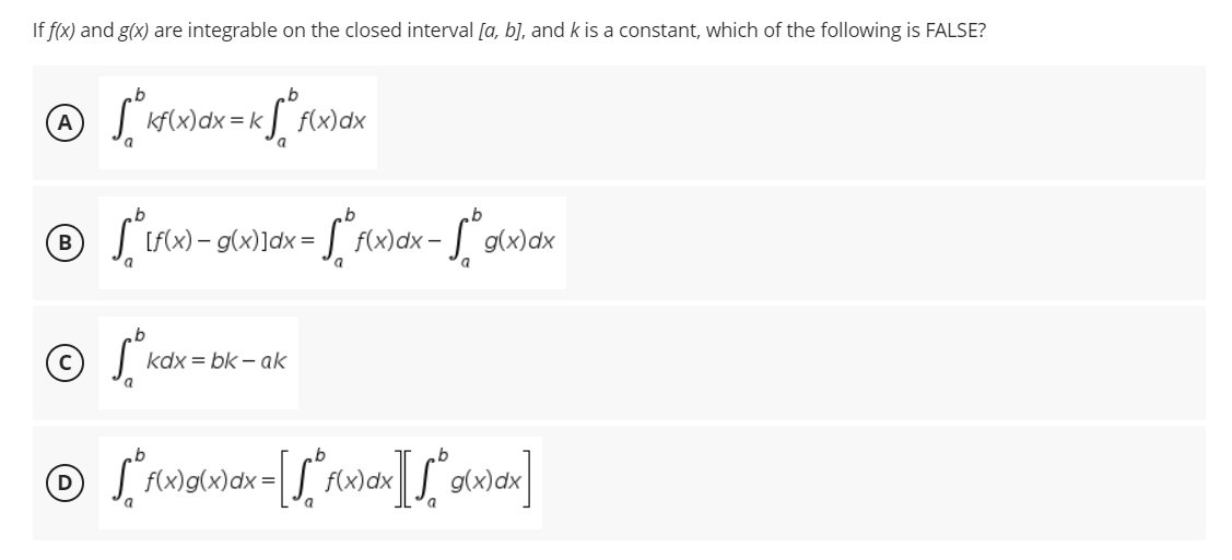 If f(x) and g(x) are integrable on the closed interval [a, b], and k is a constant, which of the following is FALSE?
b
Ⓒ √ ² kf(x) dx = k√ ² f(x) a dx
® √
B [f(x) = g(x)]dx = f(x)dx –
-Sºg(x) dx
a
kd
© [ f(x)g(x) dx = [[° f(x) dx][√° g(x)x]
a