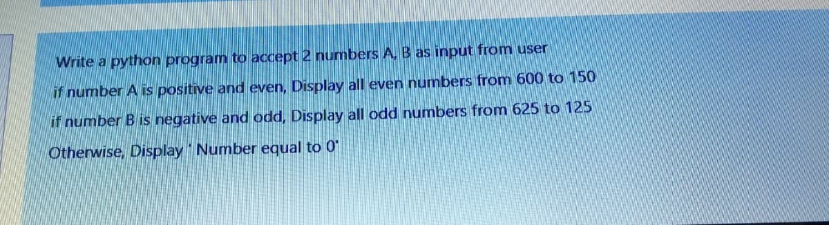 Write a python program to accept 2 numbers A, B as input from user
if number A is positive and even, Display all even numbers from 600 to 150
if number B is negative and odd, Display all odd numbers from 625 to 125
Otherwise, Display Number equal to 0
