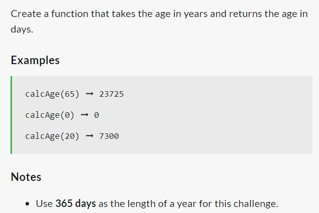 Create a function that takes the age in years and returns the age in
days.
Examples
calcAge (65) → 23725
calcAge (0)
calcAge (20)→ 7300
Notes
• Use 365 days as the length of a year for this challenge.