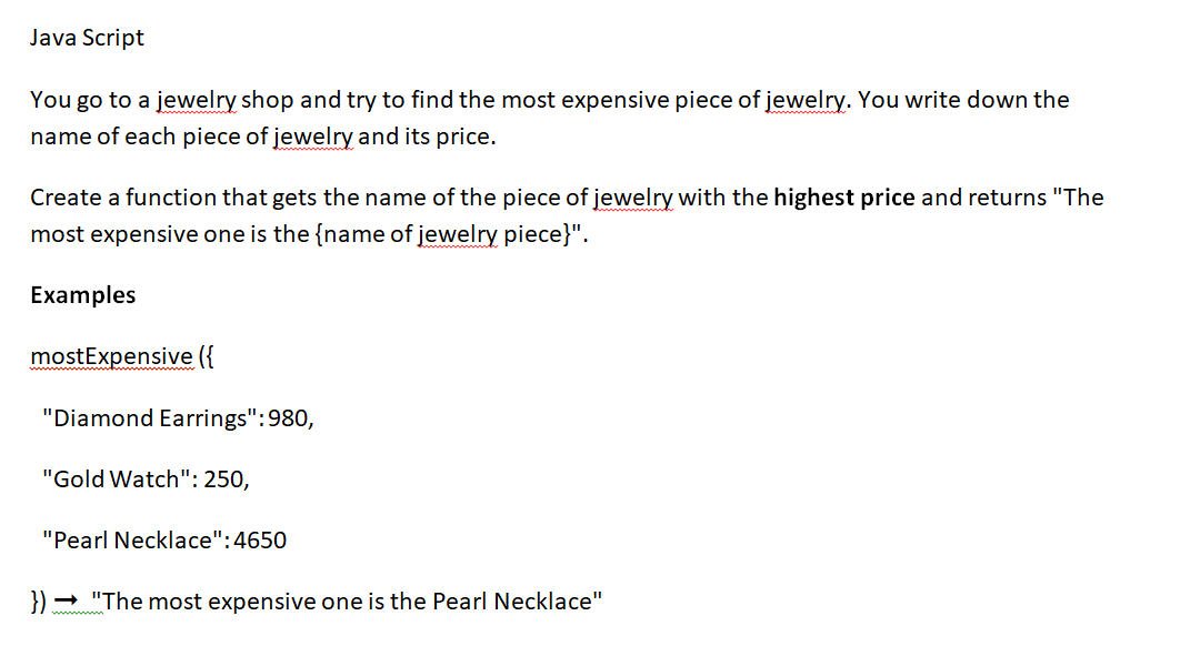 Java Script
You go to a jewelry shop and try to find the most expensive piece of jewelry. You write down the
name of each piece of jewelry and its price.
Create a function that gets the name of the piece of jewelry with the highest price and returns "The
most expensive one is the name of jewelry piece}".
Examples
mostExpensive ({
"Diamond Earrings": 980,
"Gold Watch": 250,
"Pearl Necklace":4650
})→ "The most expensive one is the Pearl Necklace"