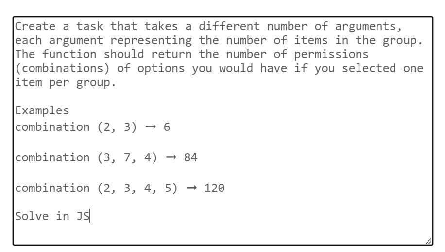 Create a task that takes a different number of arguments,
each argument representing the number of items in the group.
The function should return the number of permissions
(combinations) of options you would have if you selected one
item per group.
Examples
combination (2, 3) ➡ 6
->
combination (3, 7, 4)
combination (2, 3, 4, 5) - 120
Solve in JS
-84