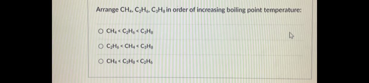 Arrange CH4, C¿H6, C3H3 in order of increasing boiling point temperature:
O CH4 < C2H6 < C3H®
O C2H6 < CH4 < C3H3
O CH4 < C3H3 < C2H6
