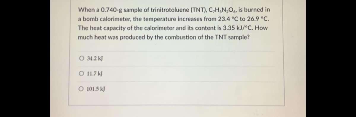 When a 0.740-g sample of trinitrotoluene (TNT), C,H,N,O, is burned in
a bomb calorimeter, the temperature increases from 23.4 °C to 26.9 °C.
The heat capacity of the calorimeter and its content is 3.35 kJ/°C. How
much heat was produced by the combustion of the TNT sample?
O 34.2 kJ
O 11.7 kJ
O 101.5 kJ

