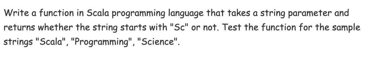 Write a function in Scala programming language that takes a string parameter and
returns whether the string starts with "Sc" or not. Test the function for the sample
strings "Scala", "Programming", "Science".
