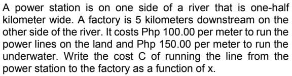 A power station is on one side of a river that is one-half
kilometer wide. A factory is 5 kilometers downstream on the
other side of the river. It costs Php 100.00 per meter to run the
power lines on the land and Php 150.00 per meter to run the
underwater. Write the cost C of running the line from the
power station to the factory as a function of x.
