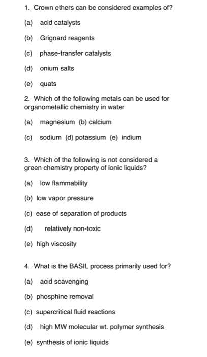 1. Crown ethers can be considered examples of?
(a) acid catalysts
(b) Grignard reagents
(c) phase-transfer catalysts
(d) onium salts
(e) quats
2. Which of the following metals can be used for
organometallic chemistry in water
(a) magnesium (b) calcium
(c) sodium (d) potassium (e) indium
3. Which of the following is not considered a
green chemistry property of ionic liquids?
(a) low flammability
(b) low vapor pressure
(c) ease of separation of products
(d)
relatively non-toxic
(e) high viscosity
4. What is the BASIL process primarily used for?
(a) acid scavenging
(b) phosphine removal
(c) supercritical fluid reactions
(d) high MW molecular wt. polymer synthesis
(e) synthesis of ionic liquids
