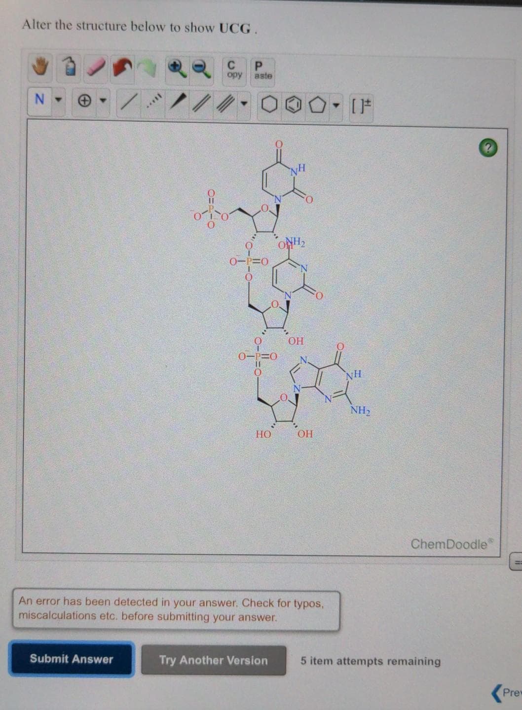 Alter the structure below to show UCG.
C
opy
aste
ONH,
NH
NH2
HO
OH
ChemDoodle
An error has been detected in your answer. Check for typos,
miscalculations etc. before submitting your answer.
Submit Answer
Try Another Version
5 item attempts remaining
Prew

