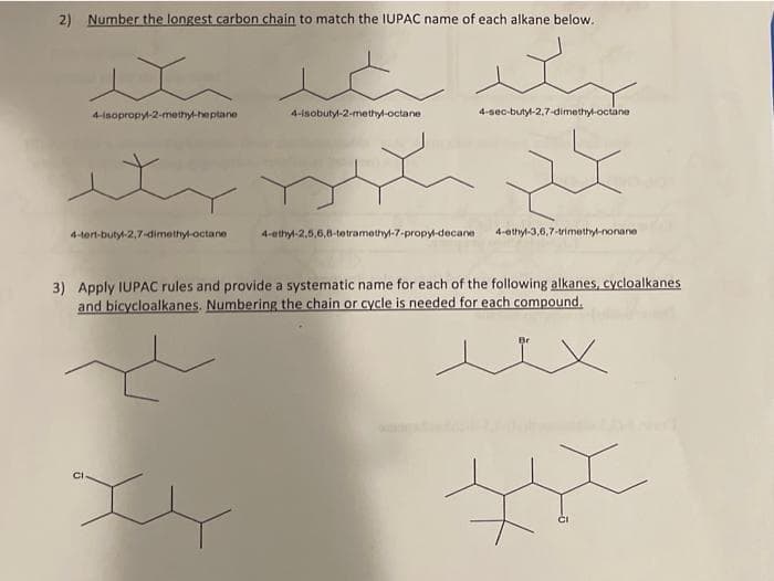 2) Number the longest carbon chain to match the IUPAC name of each alkane below.
4-isopropy-2-methy-heptane
4-isobutyl-2-methyl-octane
4-sec-butyl-2,7-dimethyl-octane
4-tern-butyl-2,7-dimethyl-octane
4-ethyl-2,5,6,8-tetramethyl-7-propyl-decane
4-ethyl-3,6,7-trimethyl-nonane
3) Apply IUPAC rules and provide a systematic name for each of the following alkanes, cycloalkanes
and bicycloalkanes. Numbering the chain or cycle is needed for each compound.
