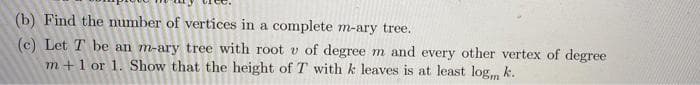(b) Find the number of vertices in a complete m-ary tree.
(c) Let T be an m-ary tree with root v of degree m and every other vertex of degree
m +1 or 1. Show that the height of T with k leaves is at least log, k.
