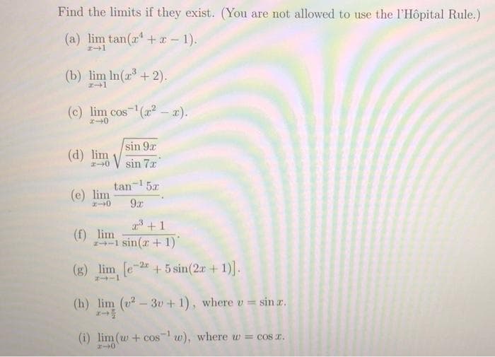 Find the limits if they exist. (You are not allowed to use the l'Hôpital Rule.)
(a) lim tan(x +x - 1).
エー→1
(b) lim In(a + 2).
エ→1
(c) lim cos (a - x).
エ→0
sin 9x
(d) lim
sin 7x
tan-1
(e) lim
エート0
5x
9x
3 +1
(f) lim
-1 sin(r + 1)
(g) lim e-+ 5 sin(2r + 1)].
(h) lim (v? – 3v+ 1), where v = sin r.
(i) lim (w + cos w), where w= cos r.
%3D
