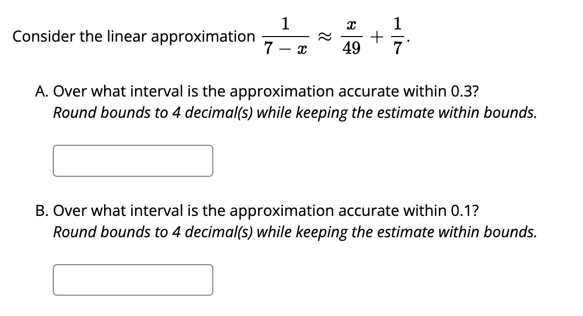 1
Consider the linear approximation
7
49
7
A. Over what interval is the approximation accurate within 0.3?
Round bounds to 4 decimal(s) while keeping the estimate within bounds.
B. Over what interval is the approximation accurate within 0.1?
Round bounds to 4 decimal(s) while keeping the estimate within bounds.
+
