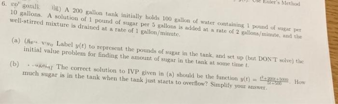 Euler's Method
6. go gonll.
10 gallons. A solution of 1 pound of sugar per 5 gallons is added at a rate of 2 gallons/mimute, and the
well-stirred mixture is drained at a rate of 1 gallon/mimute.
al1) A 200 gallon tank initially holds 100 gallon of water containing 1 pound of sugar per
(a) (A vvg Label y(t) to represent the pounds of sugar in the tank, and set up (but DON'T solve) the
initial value problem for finding the amount of sugar in the tank at some time t.
Pe200 0 How
(b) ugear The correct solution to IVP given in (a) should be the function y(t)
much sugar is in the tank when the tank just starts to overflow? Simplify your answer.
