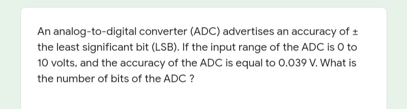 An analog-to-digital converter (ADC) advertises an accuracy of +
the least significant bit (LSB). If the input range of the ADC is O to
10 volts, and the accuracy of the ADC is equal to 0.039 V. What is
the number of bits of the ADC ?
