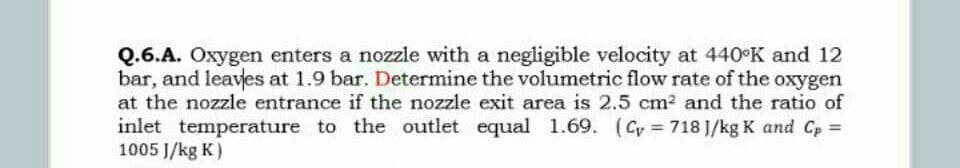 Q.6.A. Oxygen enters a nozzle with a negligible velocity at 440 K and 12
bar, and leaves at 1.9 bar. Determine the volumetric flow rate of the oxygen
at the nozzle entrance if the nozzle exit area is 2.5 cm2 and the ratio of
inlet temperature to the outlet equal 1.69. (Cy = 718 J/kg K and Cp =
1005 J/kg K)
