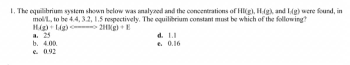 1. The equilibrium system shown below was analyzed and the concentrations of HI(g), H;(g), and I(g) were found, in
mol/L, to be 4.4, 3.2, 1.5 respectively. The equilibrium constant must be which of the following?
H:(g) + I:(g) <====> 2HI(g) + E
а. 25
b. 4.00.
с. 0.92
d. 1.1
e. 0.16
