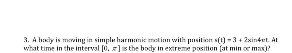 3. A body is moving in simple harmonic motion with position s(t) = 3 + 2sin4nt. At
what time in the interval [0, 7] is the body in extreme position (at min or max)?
