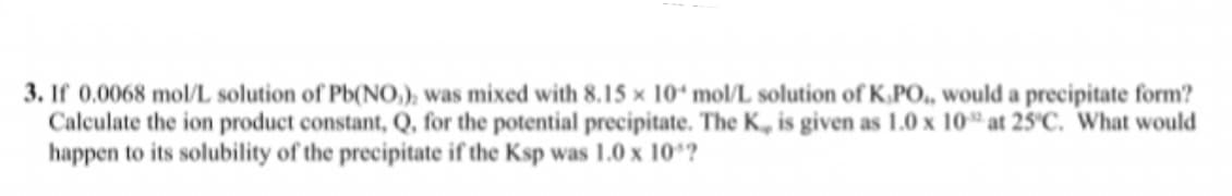 3. If 0.0068 mol/L solution of Pb(NO,), was mixed with 8.15 x 10 mol/L solution of K.PO,, would a precipitate form?
Calculate the ion product constant, Q, for the potential precipitate. The K, is given as 1.0 x 10" at 25'C. What would
happen to its solubility of the precipitate if the Ksp was 1.0 x 10*?
