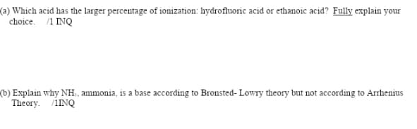 (a) Which acid has the larger percentage of ionization: hydrofluoric acid or ethanoic acid? Fully explain your
choice. /1 INQ
(b) Explain why NH, ammonia, is a base according to Bronsted- Lowry theory but not according to Arrhenius
Theory. /iNQ
