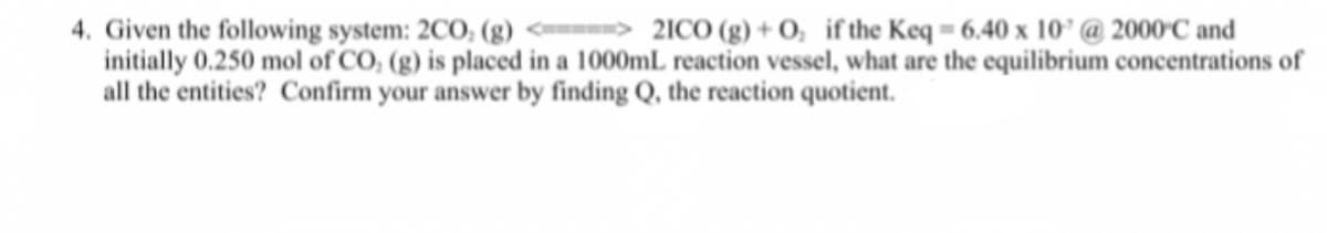 4. Given the following system: 2CO, (g) <----=> 21CO (g) + 0, if the Keq = 6.40 x 10° @ 2000°C and
initially 0.250 mol of CO; (g) is placed in a 1000mL reaction vessel, what are the equilibrium concentrations of
all the entities? Confirm your answer by finding Q, the reaction quotient.
