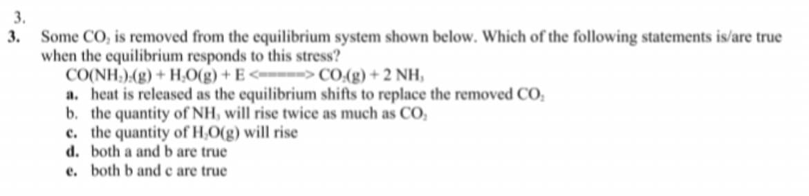 3.
3.
Some CO, is removed from the equilibrium system shown below. Which of the following statements is/are true
when the equilibrium responds to this stress?
CO(NH)(g) + H,O(g) + E<--=--> CO.(g) + 2 NH,
a. heat is released as the equilibrium shifts to replace the removed CO,
b. the quantity of NH, will rise twice as much as CO,
c. the quantity of H,O(g) will rise
d. both a and b are true
e. both b and c are true
