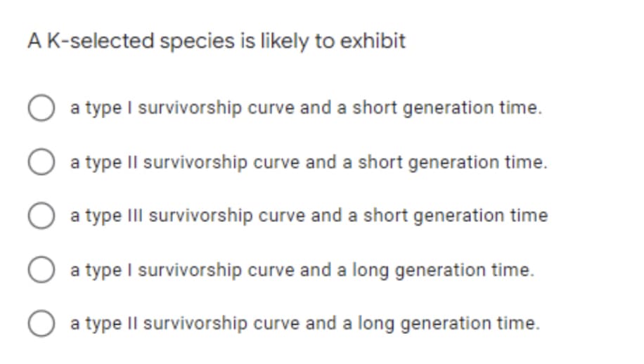 A K-selected species is likely to exhibit
a type I survivorship curve and a short generation time.
a type II survivorship curve and a short generation time.
a type III survivorship curve and a short generation time
a type I survivorship curve and a long generation time.
O a type II survivorship curve and a long generation time.