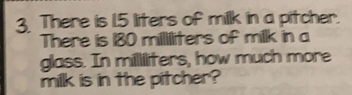 3 There is 15 liters of milk in a pitcher.
There is 180 militers of milk in a
glass. In milliters, how much more
milk is in the pitcher?
