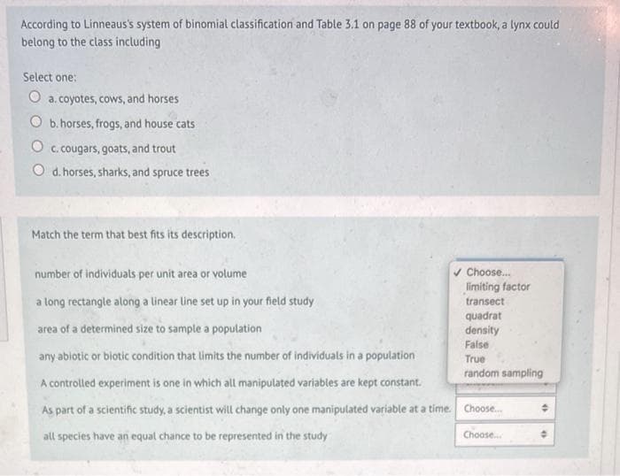 According to Linneaus's system of binomial classification and Table 3.1 on page 88 of your textbook, a lynx could
belong to the class including
Select one:
O a. coyotes, cows, and horses
Ob. horses, frogs, and house cats
c. cougars, goats, and trout
d. horses, sharks, and spruce trees
Match the term that best fits its description.
✔ Choose...
number of individuals per unit area or volume
a long rectangle along a linear line set up in your field study
area of a determined size to sample a population
any abiotic or biotic condition that limits the number of individuals in a population
A controlled experiment is one in which all manipulated variables are kept constant.
As
part of a scientific study, a scientist will change only one manipulated variable at a time. Choose...
all species have an equal chance to be represented in the study
limiting factor
transect
quadrat
density
False
True
random sampling
Choose...
+