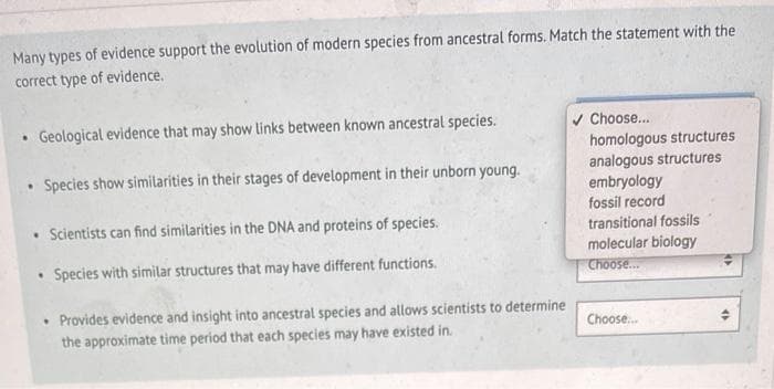 Many types of evidence support the evolution of modern species from ancestral forms. Match the statement with the
correct type of evidence.
Geological evidence that may show links between known ancestral species.
• Species show similarities in their stages of development in their unborn young.
.
• Scientists can find similarities in the DNA and proteins of species.
• Species with similar structures that may have different functions.
• Provides evidence and insight into ancestral species and allows scientists to determine
the approximate time period that each species may have existed in.
Choose...
homologous structures
analogous structures
embryology
fossil record
transitional fossils
molecular biology
Choose...
Choose...
<