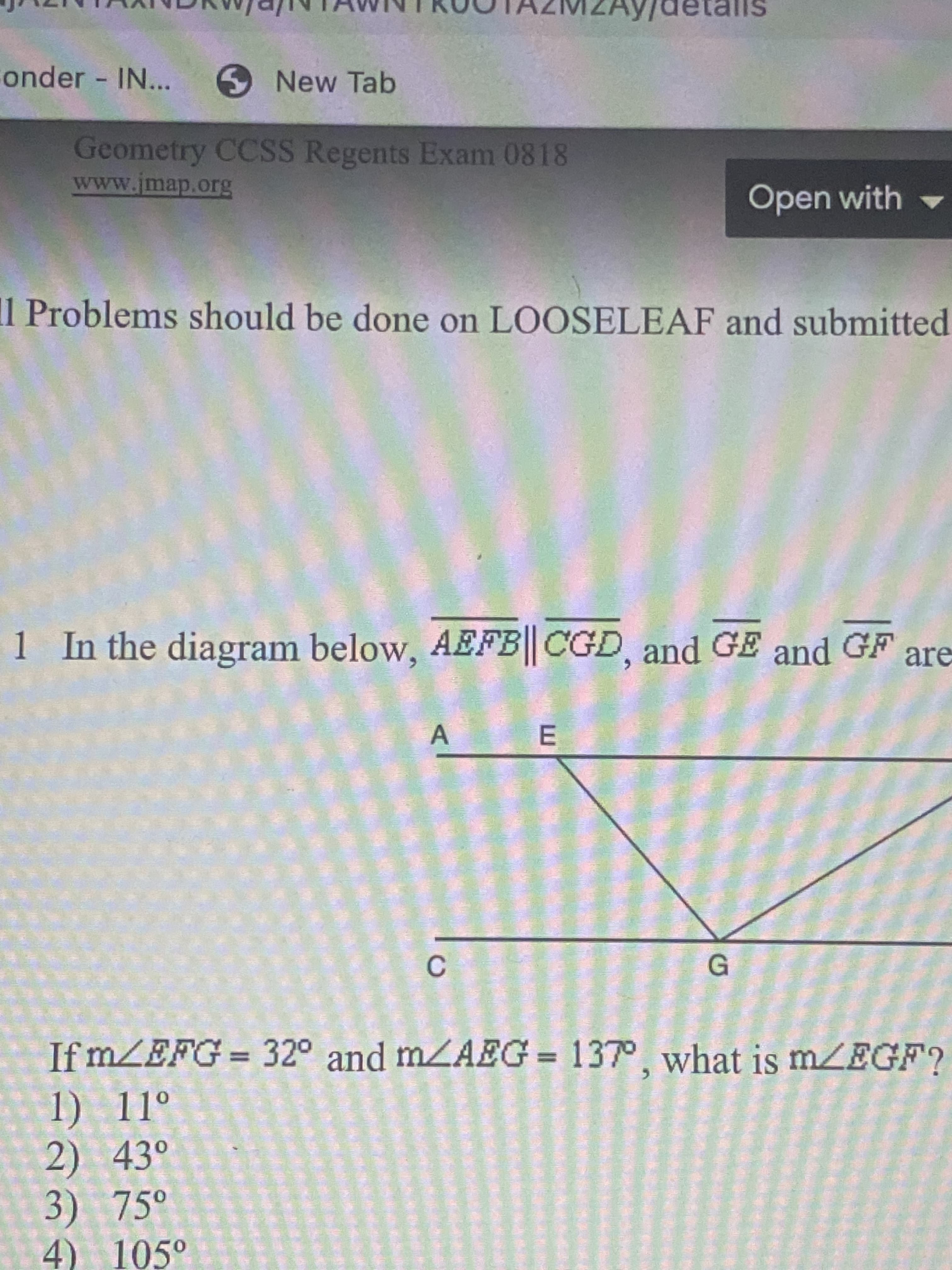 detalls
onder IN...
New Tab
Geometry CCSS Regents Exam 0818
www.jmap.org
Open with
Problems should be done on LOOSELEAF and submitted
1 In the diagram below, AEFB|| CGD, and GE and GF are
C.
If mZEFG 32° and mZAEG = 137°, what is mZEGF?
1) 11°
2) 43°
3) 75°
4) 105°
