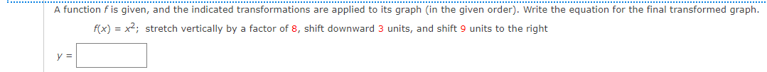 A function f is given, and the indicated transformations are applied to its graph (in the given order). Write the equation for the final transformed graph.
f(x) = x2; stretch vertically by a factor of 8, shift downward 3 units, and shift 9 units to the right
y =
