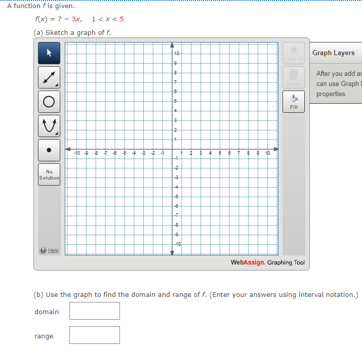 A function f is given.
f(x) = 7 - 3x,
1< x < 5
(a) Sketch a graph of f.
40
Graph Layers
Clear All
After you add ar
Delete
can use Graph
properties.
Fill
4
-10 - -8
-6 -5 -4
-B -2 -1
9 10
-1
-2
No
Solution
-3
-4
-5
-7
-8
-10
Help
WebAssign. Graphing Tool
(b) Use the graph to find the domain and range of f. (Enter your answers using interval notation.)
domain
range
