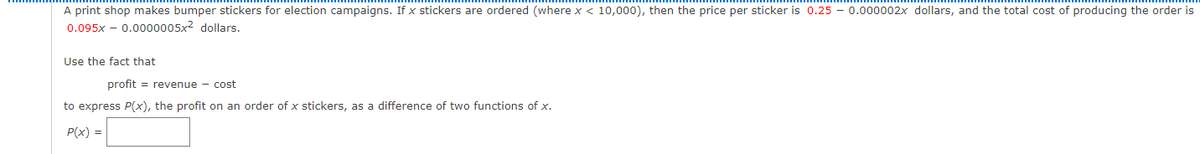 A print shop makes bumper stickers for election campaigns. If x stickers are ordered (where x < 10,000), then the price per sticker is 0.25 - 0.000002x dollars, and the total cost of producing the order is
0.095x – 0.00o0005x2 dollars.
Use the fact that
profit = revenue - cost
to express P(x), the profit on an order of x stickers, as a difference of two functions of x.
P(x) =

