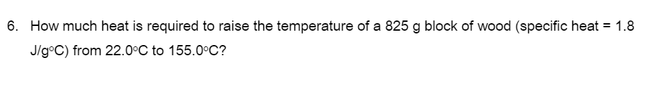6. How much heat is required to raise the temperature of a 825 g block of wood (specific heat = 1.8
J/g°C) from 22.0°C to 155.0°C?

