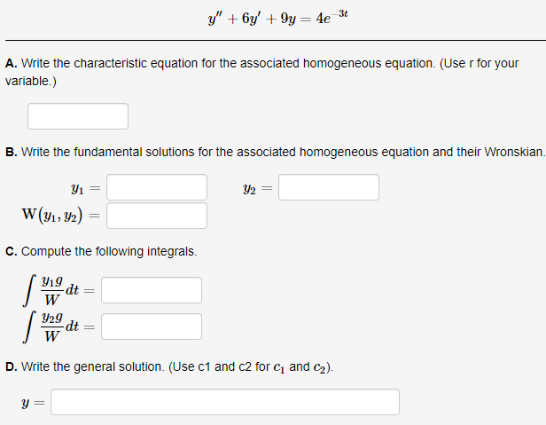y" + 6y' + 9y = 4e_3t
A. Write the characteristic equation for the associated homogeneous equation. (Use r for your
variable.)
B. Write the fundamental solutions for the associated homogeneous equation and their Wronskian.
Y1 =
Y2
W (y1, Y2)
C. Compute the following integrals.
Y19
dt
W
Y29
dt
W
D. Write the general solution. (Use c1 and c2 for c and c2).
y =

