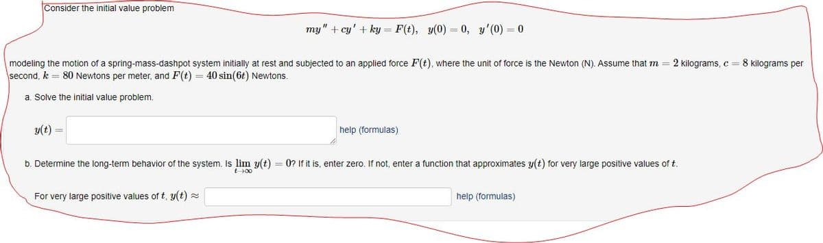 Consider the initial value problem
my" + cy' + ky = F(t), y(0) = 0, y'(0) = 0
modeling the motion of a spring-mass-dashpot system initially at rest and subjected to an applied force F(t), where the unit of force is the Newton (N). Assume that m = 2 kilograms, c = 8 kilograms per
second, k = 80 Newtons per meter, and F(t) = 40 sin(6t) Newtons.
a. Solve the initial value problem.
y(t) =
help (formulas)
b. Determine the long-term behavior of the system. Is lim y(t) = 0? If it is, enter zero. If not, enter a function that approximates y(t) for very large positive values of t
t00
For very large positive values of t, y(t) =
help (formulas)
