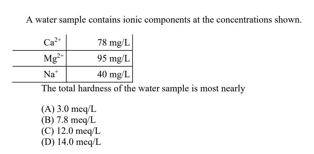 A water sample contains ionic components at the concentrations shown.
Ca2+
78 mg/L
Mg²*
95 mg/L
Na*
40 mg/L
The total hardness of the water sample
most nearly
(A) 3.0 meq/L
(B) 7.8 meq/L
(C) 12.0 meq/L
(D) 14.0 meq/L
