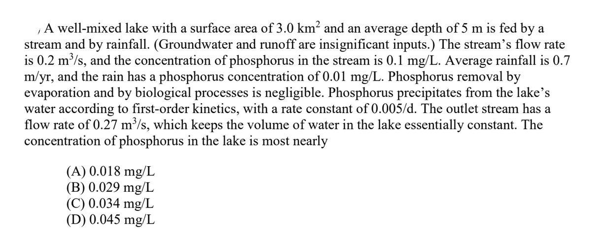 A well-mixed lake with a surface area of 3.0 km? and an average depth of 5 m is fed by a
stream and by rainfall. (Groundwater and runoff are insignificant inputs.) The stream's flow rate
is 0.2 m/s, and the concentration of phosphorus in the stream is 0.1 mg/L. Average rainfall is 0.7
m/yr, and the rain has a phosphorus concentration of 0.01 mg/L. Phosphorus removal by
evaporation and by biological processes is negligible. Phosphorus precipitates from the lake's
water according to first-order kinetics, with a rate constant of 0.005/d. The outlet stream has a
flow rate of 0.27 m³/s, which keeps the volume of water in the lake essentially constant. The
concentration of phosphorus in the lake is most nearly
(A) 0.018 mg/L
(B) 0.029 mg/L
(C) 0.034 mg/L
(D) 0.045 mg/L

